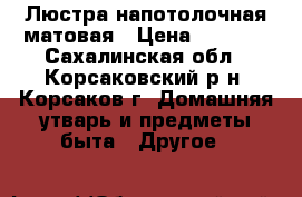 Люстра напотолочная матовая › Цена ­ 1 000 - Сахалинская обл., Корсаковский р-н, Корсаков г. Домашняя утварь и предметы быта » Другое   
